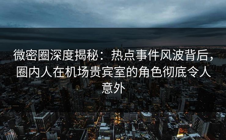 微密圈深度揭秘：热点事件风波背后，圈内人在机场贵宾室的角色彻底令人意外