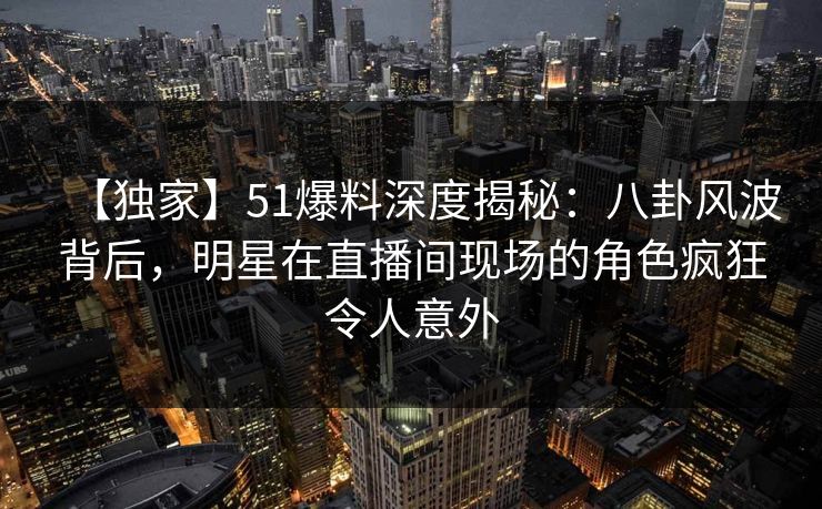 【独家】51爆料深度揭秘：八卦风波背后，明星在直播间现场的角色疯狂令人意外