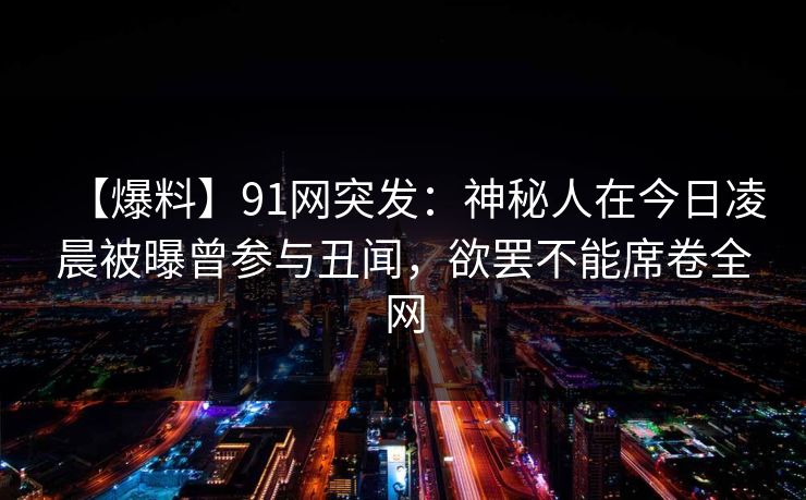 【爆料】91网突发：神秘人在今日凌晨被曝曾参与丑闻，欲罢不能席卷全网