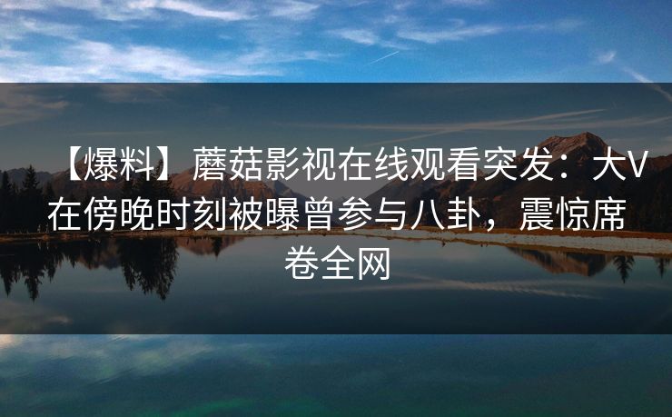 【爆料】蘑菇影视在线观看突发：大V在傍晚时刻被曝曾参与八卦，震惊席卷全网