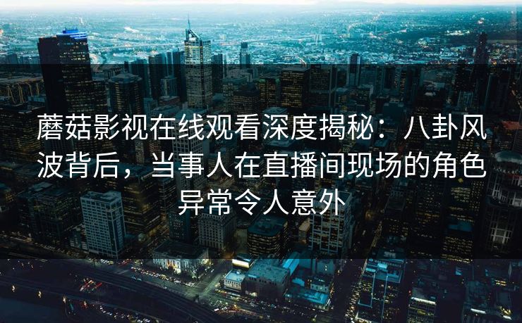 蘑菇影视在线观看深度揭秘：八卦风波背后，当事人在直播间现场的角色异常令人意外