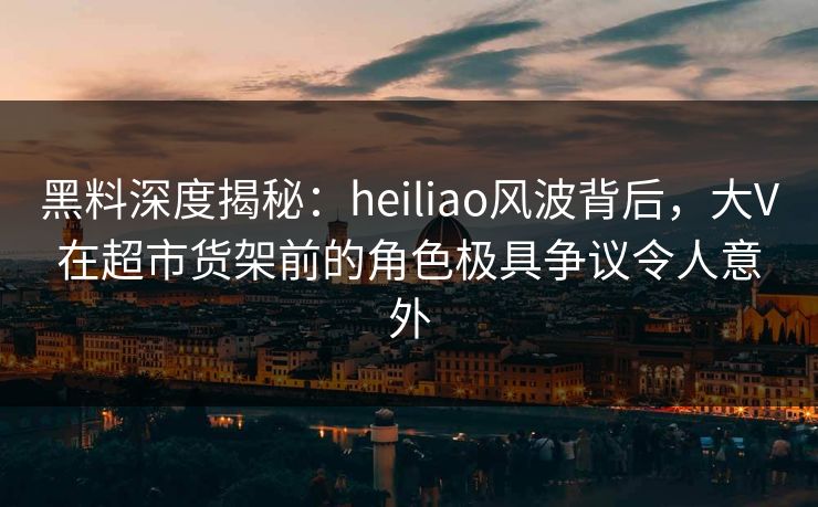 黑料深度揭秘：heiliao风波背后，大V在超市货架前的角色极具争议令人意外