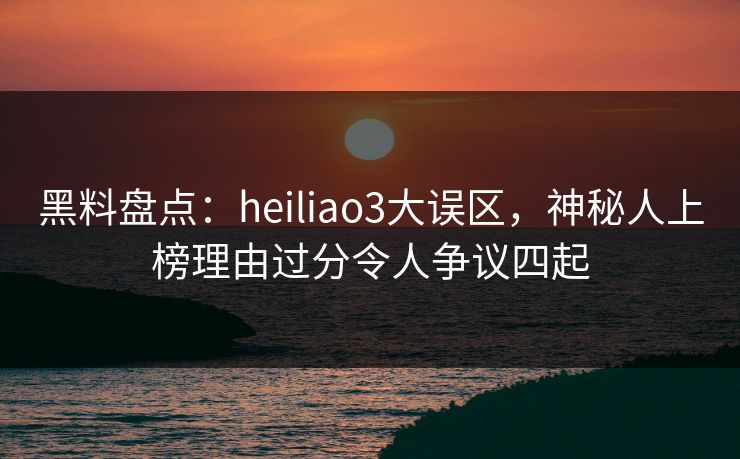 黑料盘点：heiliao3大误区，神秘人上榜理由过分令人争议四起