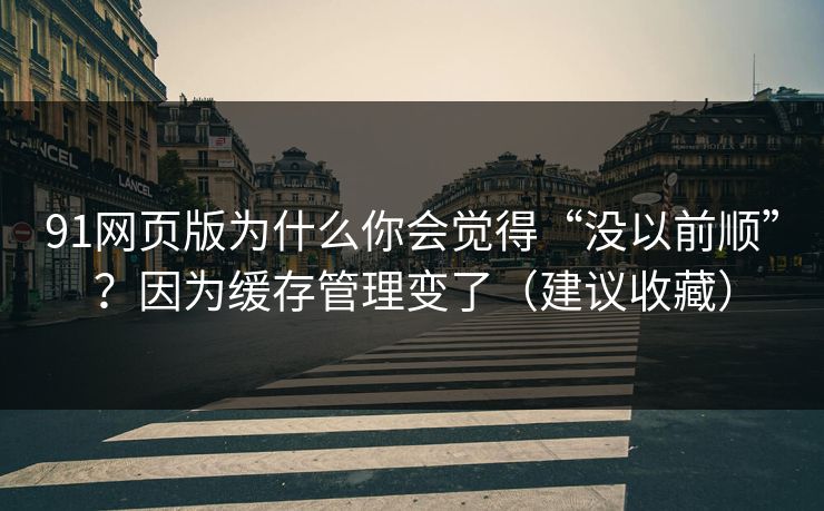 91网页版为什么你会觉得“没以前顺”？因为缓存管理变了（建议收藏）
