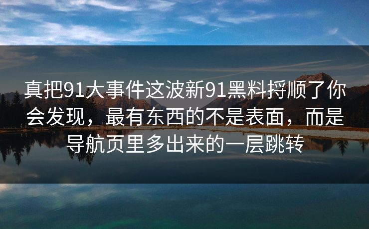 真把91大事件这波新91黑料捋顺了你会发现，最有东西的不是表面，而是导航页里多出来的一层跳转