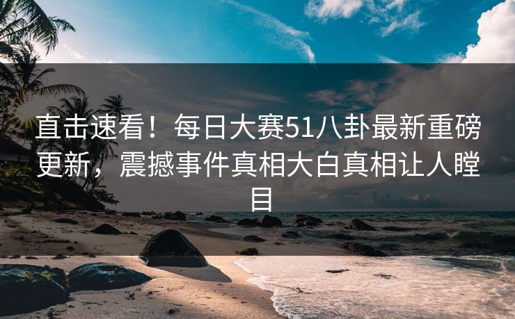 直击速看!每日大赛51八卦最新重磅更新,震撼事件真相大白真相让人瞠目