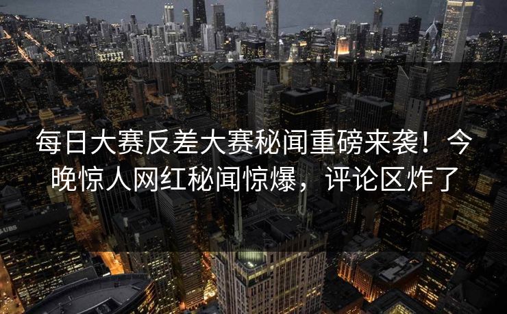 每日大赛反差大赛秘闻重磅来袭！今晚惊人网红秘闻惊爆，评论区炸了