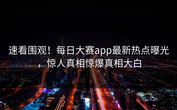速看围观！每日大赛app最新热点曝光，惊人真相惊爆真相大白
