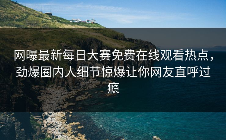 网曝最新每日大赛免费在线观看热点，劲爆圈内人细节惊爆让你网友直呼过瘾