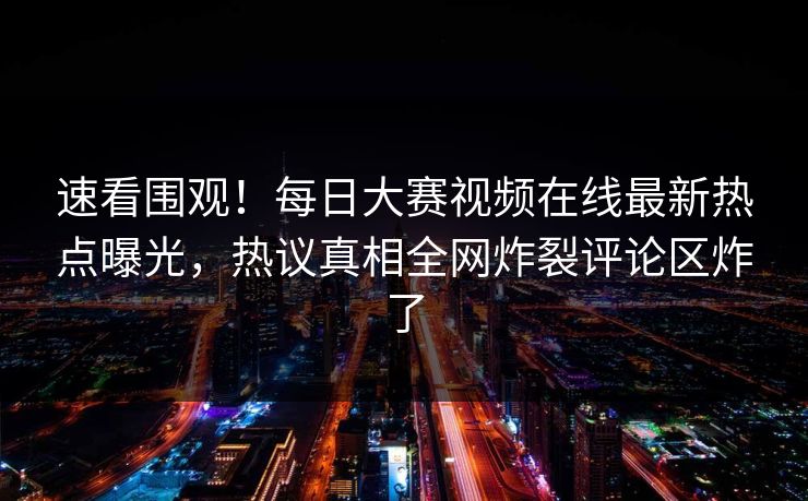 速看围观！每日大赛视频在线最新热点曝光，热议真相全网炸裂评论区炸了