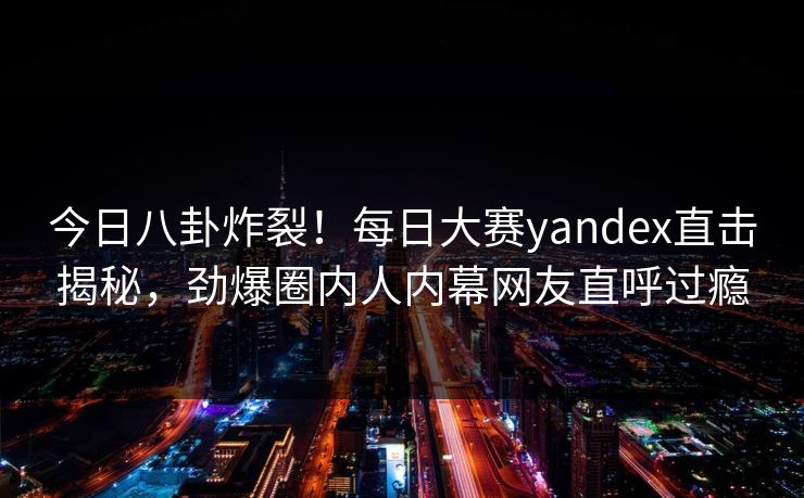 今日八卦炸裂！每日大赛yandex直击揭秘，劲爆圈内人内幕网友直呼过瘾