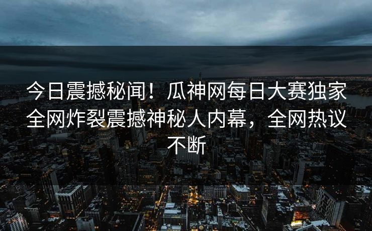 今日震撼秘闻！瓜神网每日大赛独家全网炸裂震撼神秘人内幕，全网热议不断