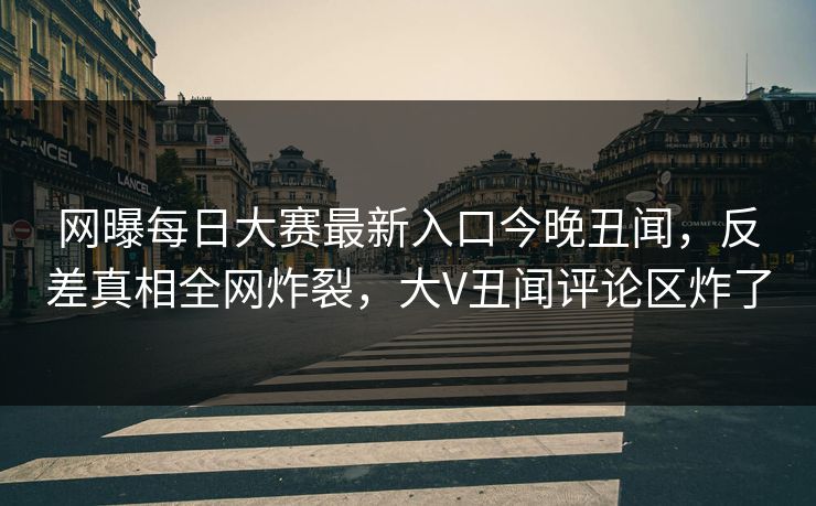 网曝每日大赛最新入口今晚丑闻，反差真相全网炸裂，大V丑闻评论区炸了