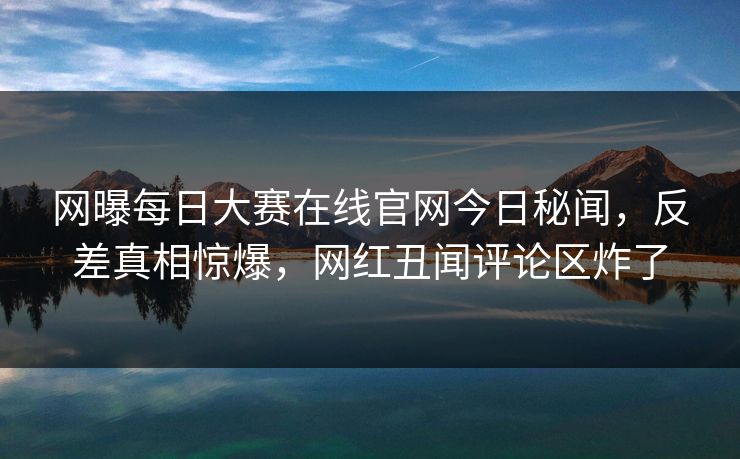 网曝每日大赛在线官网今日秘闻，反差真相惊爆，网红丑闻评论区炸了
