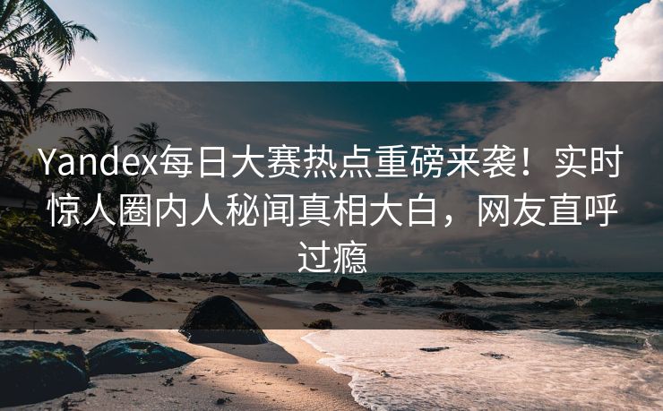 Yandex每日大赛热点重磅来袭！实时惊人圈内人秘闻真相大白，网友直呼过瘾