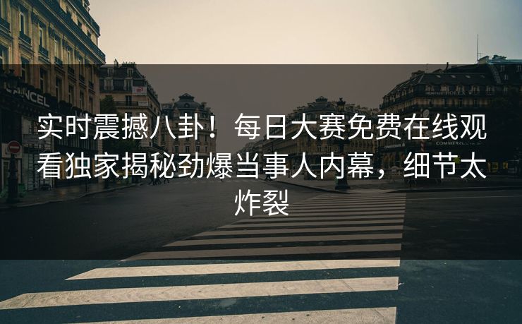 实时震撼八卦！每日大赛免费在线观看独家揭秘劲爆当事人内幕，细节太炸裂