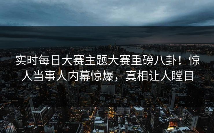 实时每日大赛主题大赛重磅八卦！惊人当事人内幕惊爆，真相让人瞠目
