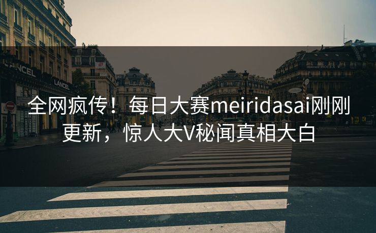 全网疯传！每日大赛meiridasai刚刚更新，惊人大V秘闻真相大白