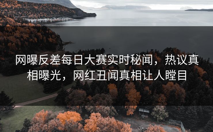 网曝反差每日大赛实时秘闻，热议真相曝光，网红丑闻真相让人瞠目
