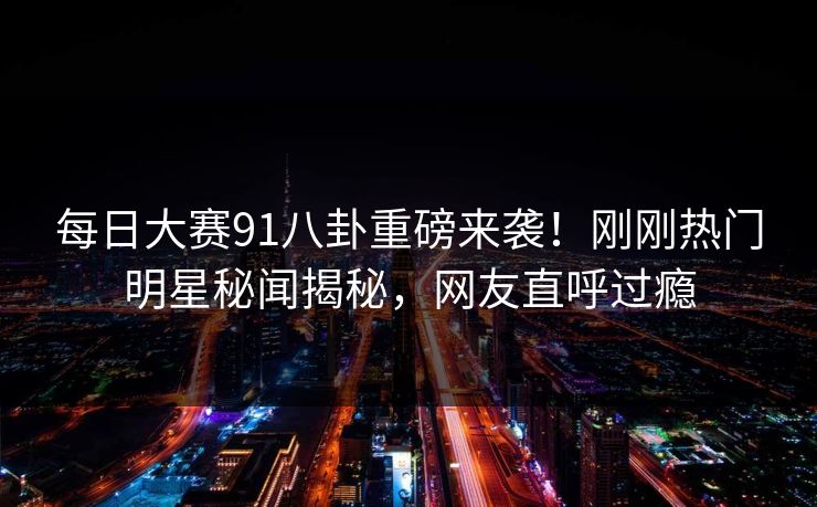 每日大赛91八卦重磅来袭！刚刚热门明星秘闻揭秘，网友直呼过瘾