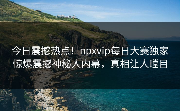 今日震撼热点！npxvip每日大赛独家惊爆震撼神秘人内幕，真相让人瞠目