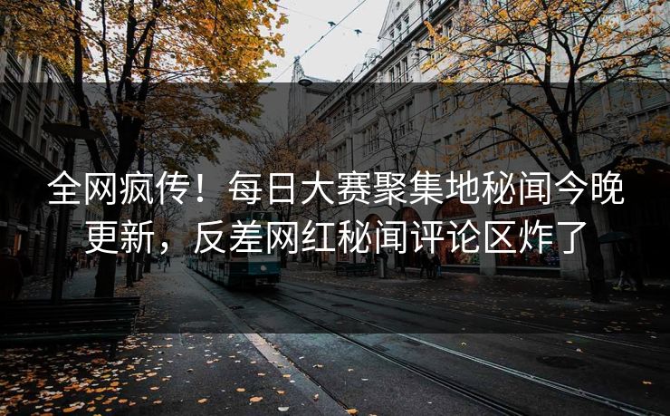 全网疯传！每日大赛聚集地秘闻今晚更新，反差网红秘闻评论区炸了