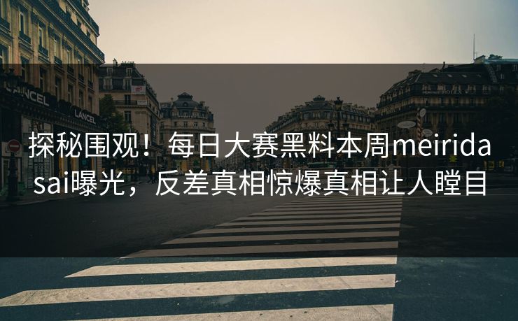 探秘围观！每日大赛黑料本周meiridasai曝光，反差真相惊爆真相让人瞠目