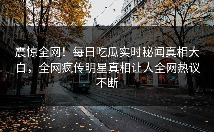 震惊全网！每日吃瓜实时秘闻真相大白，全网疯传明星真相让人全网热议不断