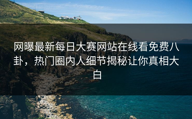 网曝最新每日大赛网站在线看免费八卦，热门圈内人细节揭秘让你真相大白