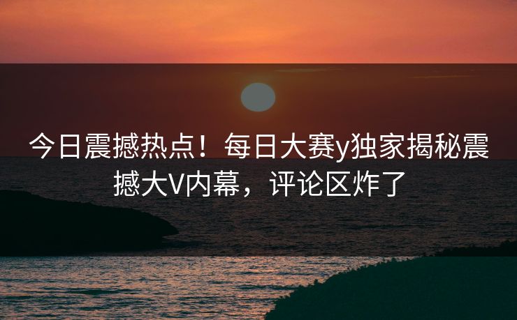 今日震撼热点！每日大赛y独家揭秘震撼大V内幕，评论区炸了