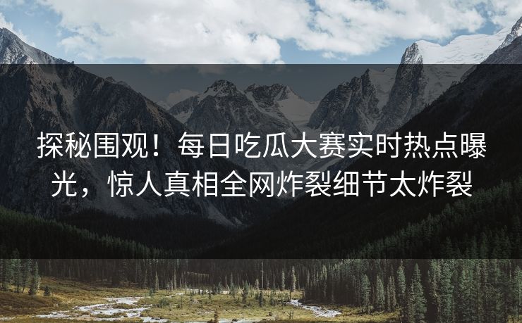 探秘围观！每日吃瓜大赛实时热点曝光，惊人真相全网炸裂细节太炸裂