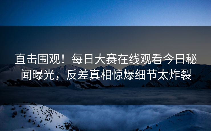 直击围观！每日大赛在线观看今日秘闻曝光，反差真相惊爆细节太炸裂