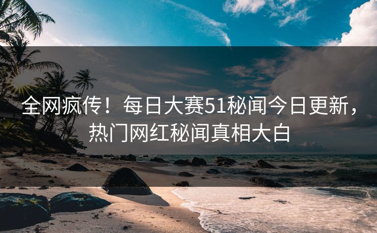 全网疯传！每日大赛51秘闻今日更新，热门网红秘闻真相大白
