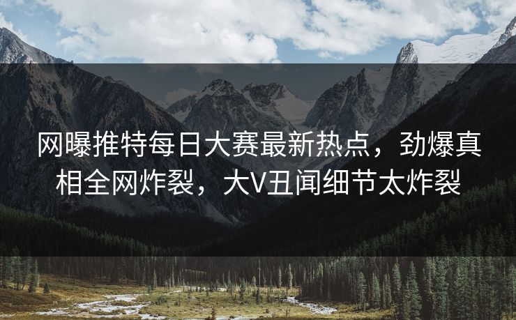 网曝推特每日大赛最新热点，劲爆真相全网炸裂，大V丑闻细节太炸裂