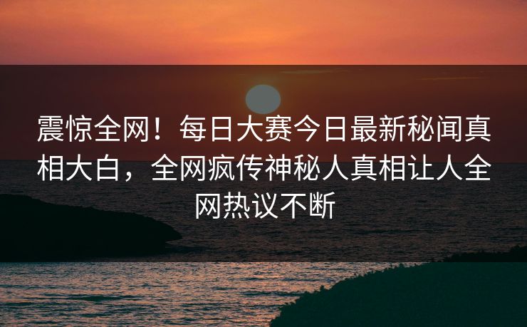 震惊全网！每日大赛今日最新秘闻真相大白，全网疯传神秘人真相让人全网热议不断