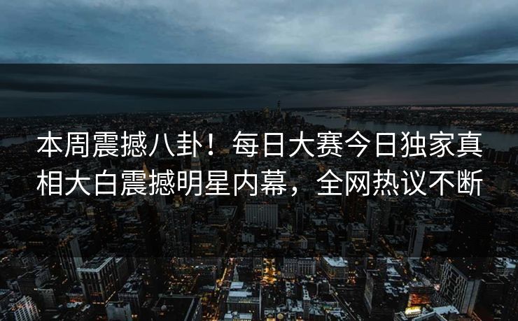 本周震撼八卦！每日大赛今日独家真相大白震撼明星内幕，全网热议不断