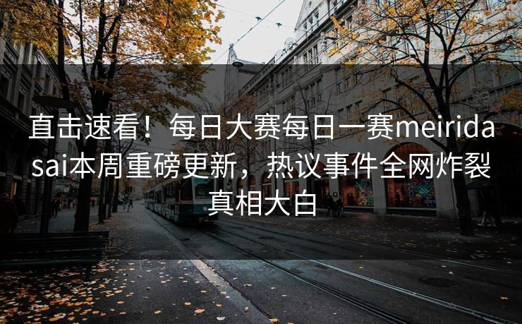 直击速看！每日大赛每日一赛meiridasai本周重磅更新，热议事件全网炸裂真相大白