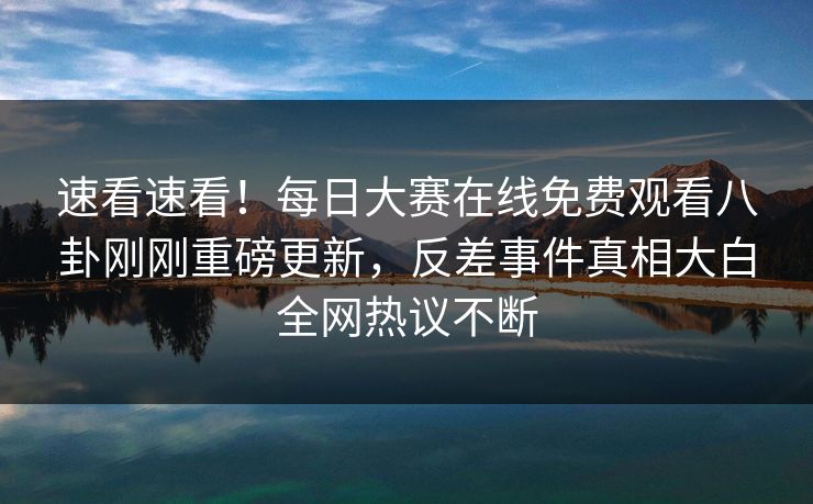速看速看！每日大赛在线免费观看八卦刚刚重磅更新，反差事件真相大白全网热议不断