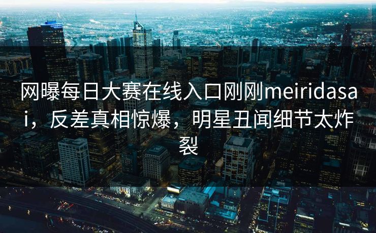 网曝每日大赛在线入口刚刚meiridasai，反差真相惊爆，明星丑闻细节太炸裂