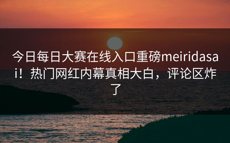 今日每日大赛在线入口重磅meiridasai！热门网红内幕真相大白，评论区炸了