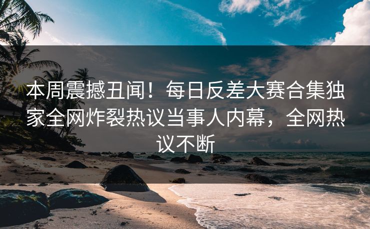 本周震撼丑闻！每日反差大赛合集独家全网炸裂热议当事人内幕，全网热议不断
