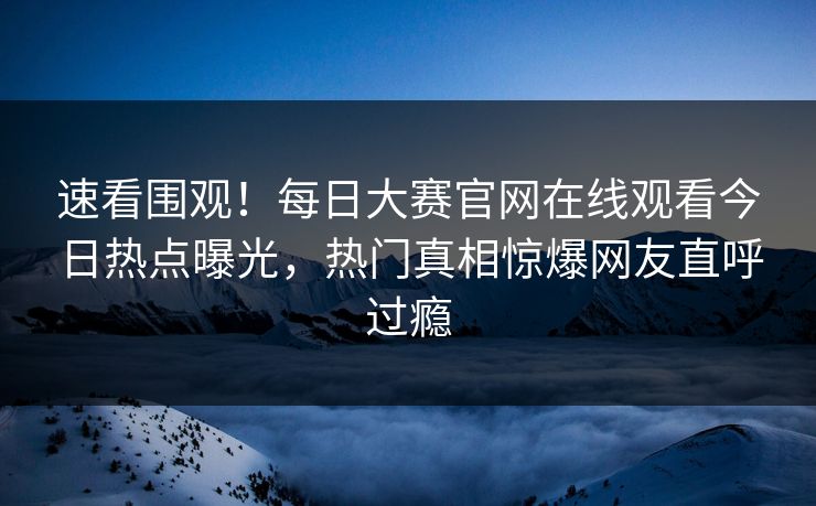 速看围观！每日大赛官网在线观看今日热点曝光，热门真相惊爆网友直呼过瘾