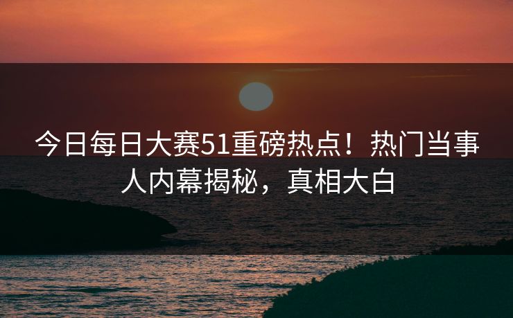 今日每日大赛51重磅热点！热门当事人内幕揭秘，真相大白