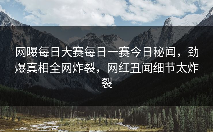 网曝每日大赛每日一赛今日秘闻，劲爆真相全网炸裂，网红丑闻细节太炸裂