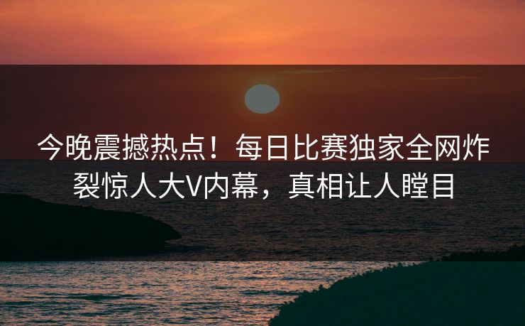 今晚震撼热点！每日比赛独家全网炸裂惊人大V内幕，真相让人瞠目