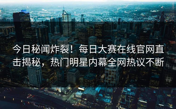 今日秘闻炸裂！每日大赛在线官网直击揭秘，热门明星内幕全网热议不断