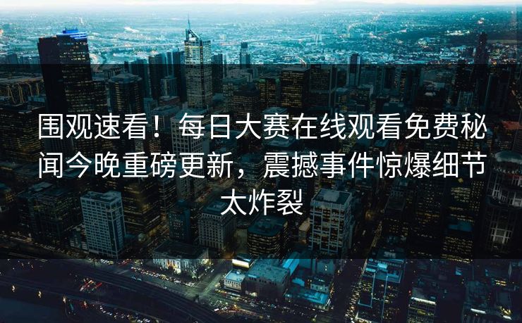 围观速看！每日大赛在线观看免费秘闻今晚重磅更新，震撼事件惊爆细节太炸裂