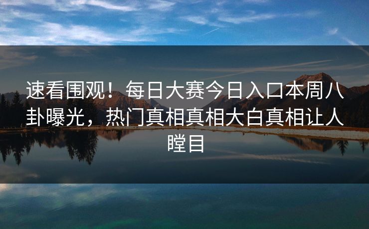 速看围观！每日大赛今日入口本周八卦曝光，热门真相真相大白真相让人瞠目