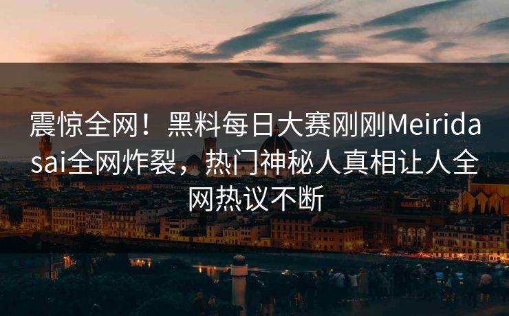 震惊全网！黑料每日大赛刚刚Meiridasai全网炸裂，热门神秘人真相让人全网热议不断