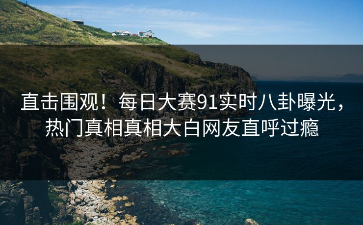 直击围观！每日大赛91实时八卦曝光，热门真相真相大白网友直呼过瘾